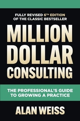 Million Dollar Consulting, Sixth Edition: The Professional's Guide To Growing A Practice