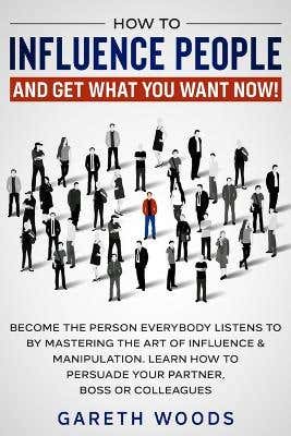 How To Influence People And Get What You Want Now (become The Person Everybody Listens To By Mastering The Art Of Influence & Manipulation. Learn How To Persuade Your Partner, Boss Or Colleagues)
